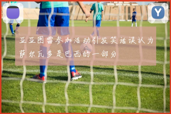 亚亚图雷参加活动引发笑话误认为萨尔瓦多是巴西的一部分