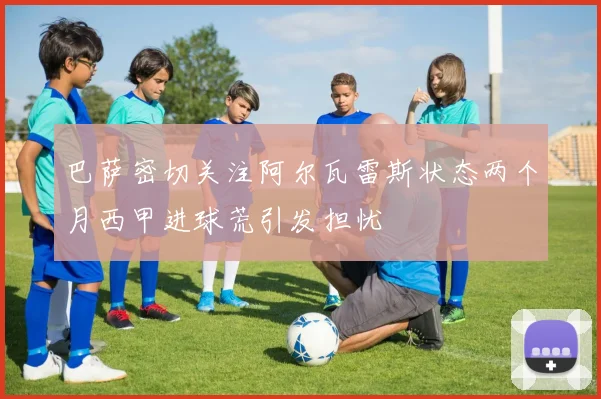 巴萨密切关注阿尔瓦雷斯状态两个月西甲进球荒引发担忧