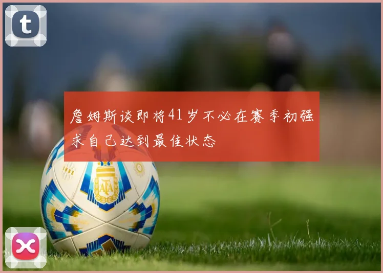 詹姆斯谈即将41岁不必在赛季初强求自己达到最佳状态