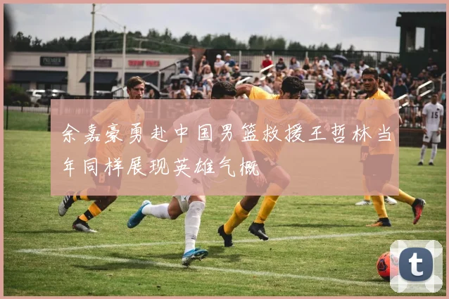 余嘉豪勇赴中国男篮救援王哲林当年同样展现英雄气概