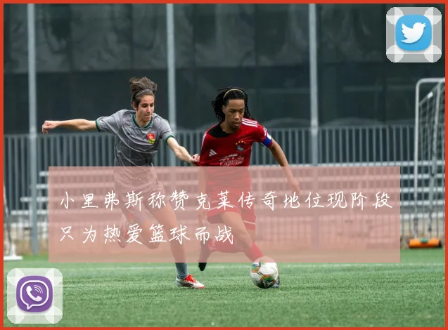 小里弗斯称赞克莱传奇地位现阶段只为热爱篮球而战