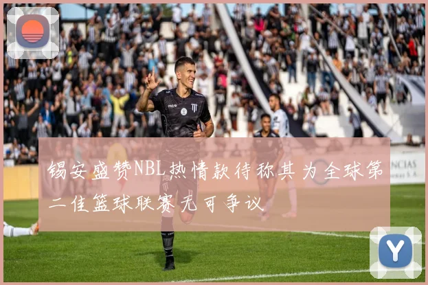 锡安盛赞NBL热情款待称其为全球第二佳篮球联赛无可争议