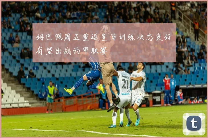 姆巴佩周五重返皇马训练状态良好有望出战西甲联赛