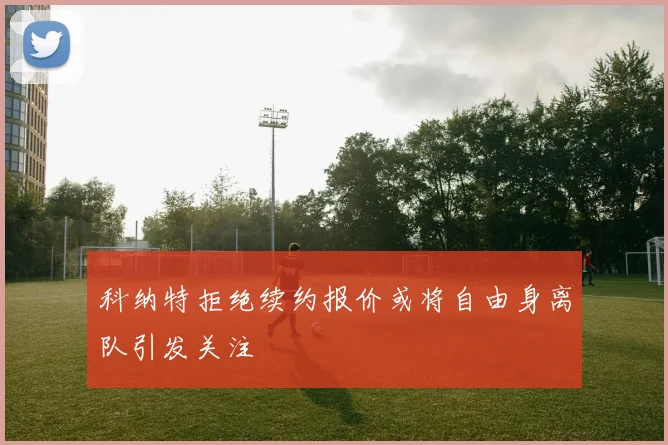 科纳特拒绝续约报价或将自由身离队引发关注