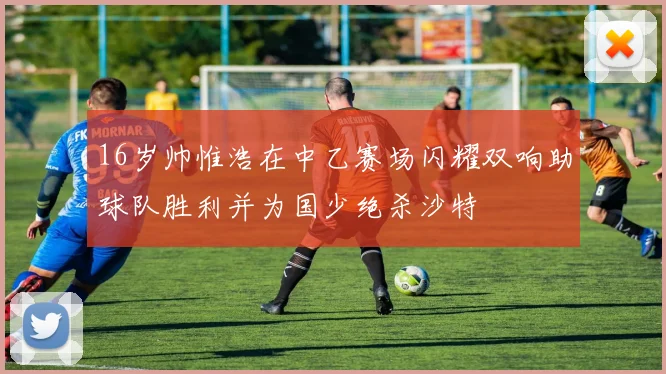 16岁帅惟浩在中乙赛场闪耀双响助球队胜利并为国少绝杀沙特
