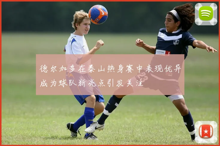 德尔加多在泰山热身赛中表现优异成为球队新亮点引发关注