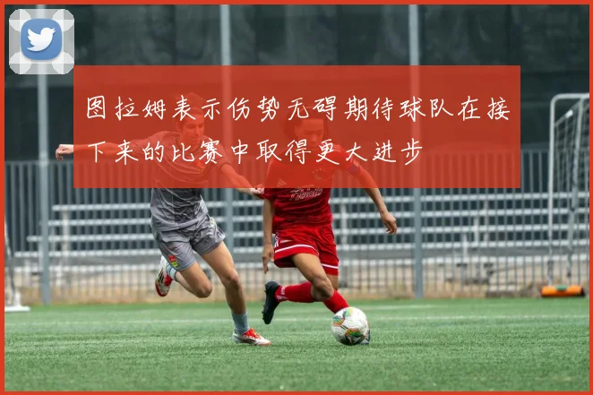 图拉姆表示伤势无碍期待球队在接下来的比赛中取得更大进步