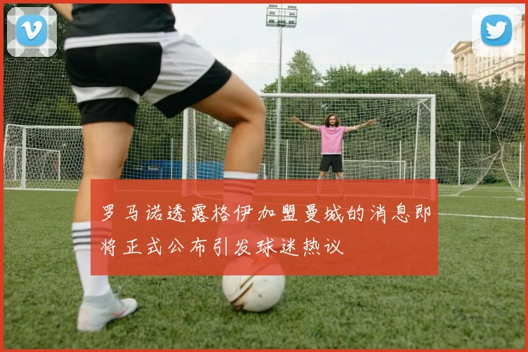 罗马诺透露格伊加盟曼城的消息即将正式公布引发球迷热议