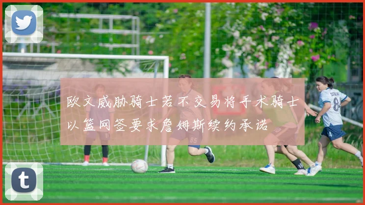 欧文威胁骑士若不交易将手术骑士以篮网签要求詹姆斯续约承诺