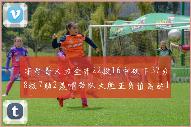 字母哥火力全开22投16中砍下37分8板7助2盖帽带队大胜正负值高达18