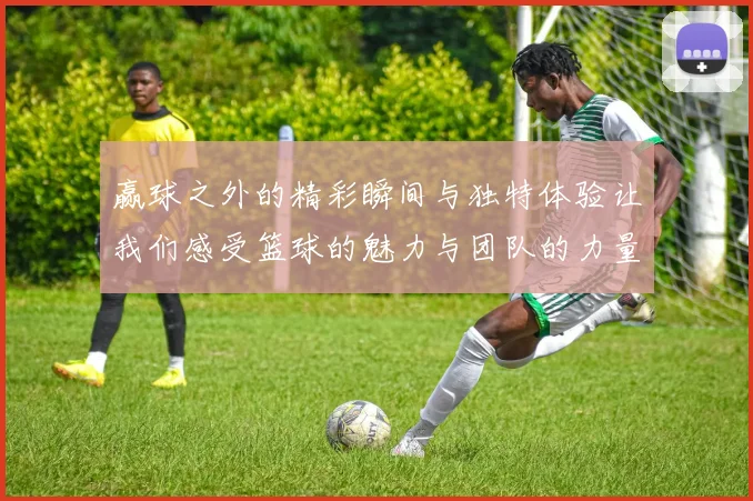 赢球之外的精彩瞬间与独特体验让我们感受篮球的魅力与团队的力量