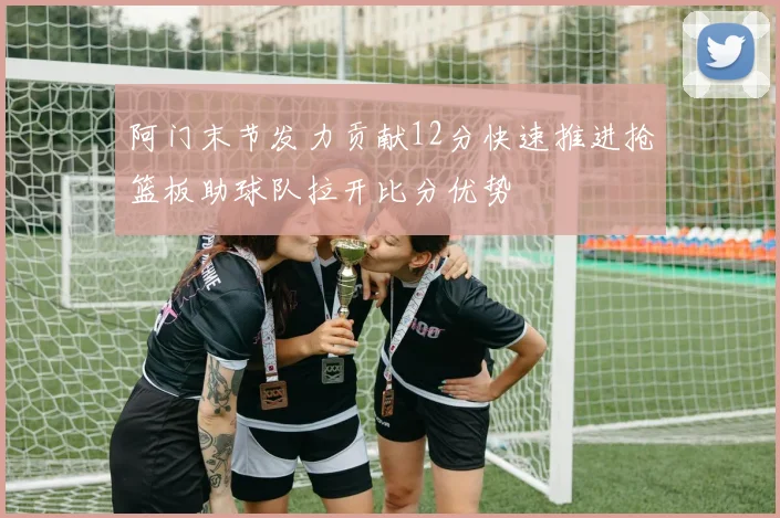 阿门末节发力贡献12分快速推进抢篮板助球队拉开比分优势