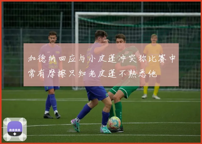 加德纳回应与小皮蓬冲突称比赛中常有摩擦只知老皮蓬不熟悉他