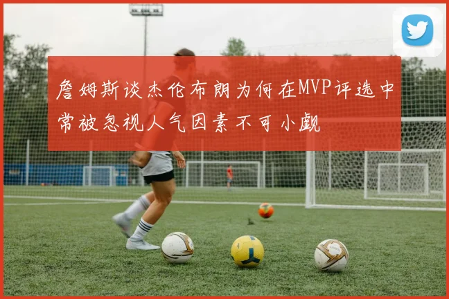 詹姆斯谈杰伦布朗为何在MVP评选中常被忽视人气因素不可小觑