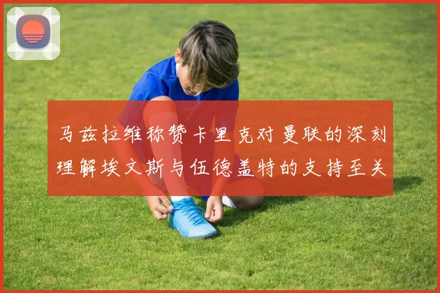 马兹拉维称赞卡里克对曼联的深刻理解埃文斯与伍德盖特的支持至关重要