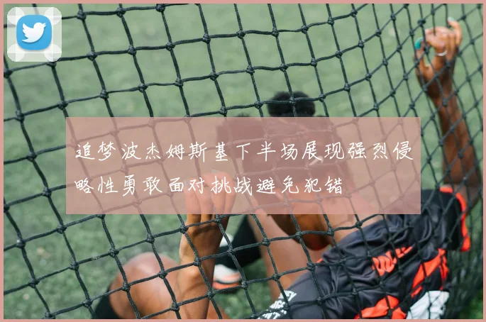 追梦波杰姆斯基下半场展现强烈侵略性勇敢面对挑战避免犯错