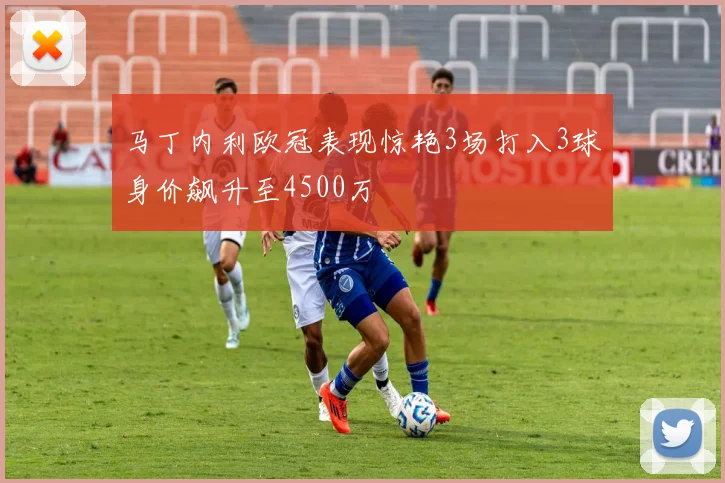 马丁内利欧冠表现惊艳3场打入3球身价飙升至4500万