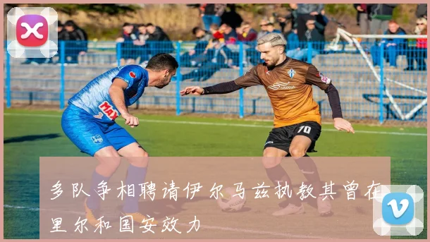 多队争相聘请伊尔马兹执教其曾在里尔和国安效力