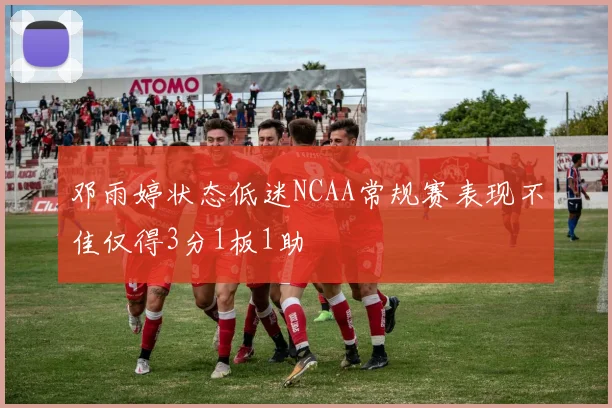 邓雨婷状态低迷NCAA常规赛表现不佳仅得3分1板1助