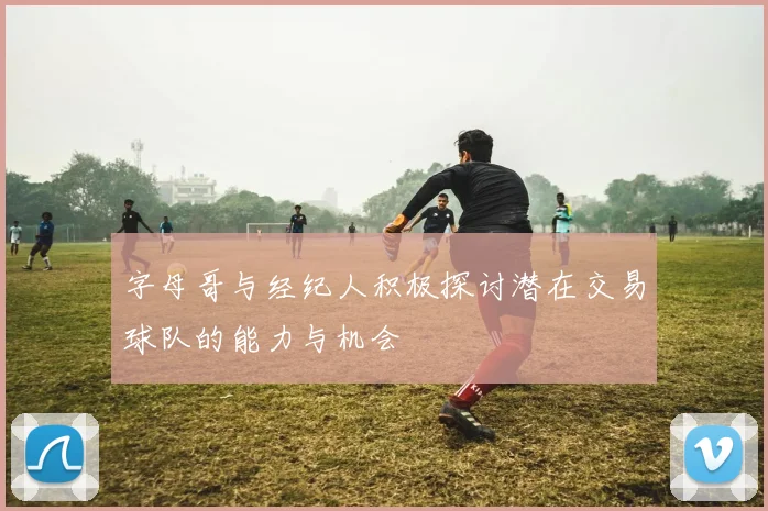 字母哥与经纪人积极探讨潜在交易球队的能力与机会